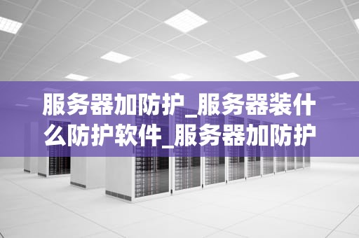 服务器加防护_服务器装什么防护软件_服务器加防护：关键策略与实践