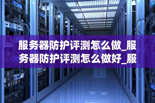 服务器防护评测怎么做_服务器防护评测怎么做好_服务器防护评测的全面指南