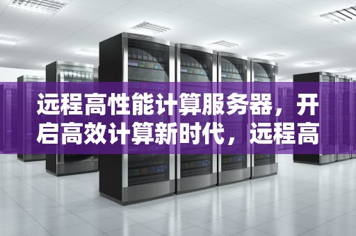 远程高性能计算服务器，开启高效计算新时代，远程高性能计算服务器有哪些