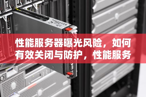 性能服务器曝光风险，如何有效关闭与防护，性能服务器曝光怎么关闭