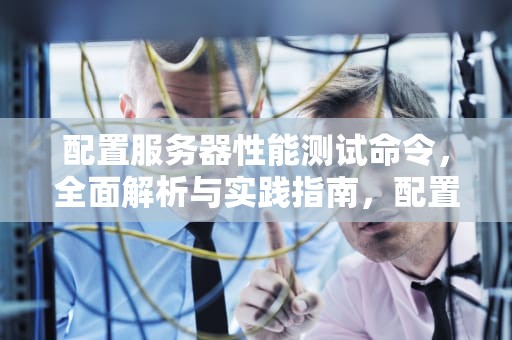 配置服务器性能测试命令，全面解析与实践指南，配置服务器性能测试命令是什么