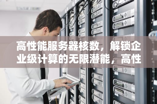 高性能服务器核数，解锁企业级计算的无限潜能，高性能服务器处理器