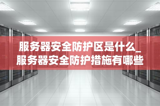 服务器安全防护区是什么_服务器安全防护措施有哪些_服务器安全防护区的重要性及其实施策略