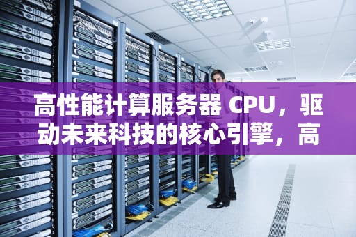 高性能计算服务器 CPU，驱动未来科技的核心引擎，高性能计算服务器配置