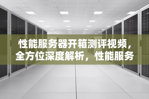 性能服务器开箱测评视频，全方位深度解析，性能服务器开箱测评视频教程