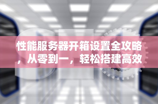 性能服务器开箱设置全攻略，从零到一，轻松搭建高效服务器，性能服务器开箱设置步骤