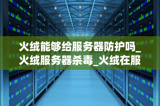 火绒能够给服务器防护吗_火绒服务器杀毒_火绒在服务器防护中的应用与优势