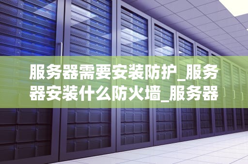 服务器需要安装防护_服务器安装什么防火墙_服务器安全防护的重要性及实施策略