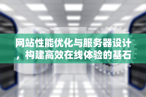 网站性能优化与服务器设计，构建高效在线体验的基石，网站性能优化服务器设计方案