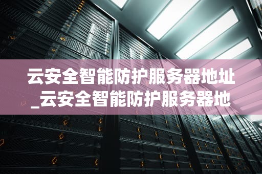 云安全智能防护服务器地址_云安全智能防护服务器地址在哪_云安全智能防护服务器地址的重要性及应用