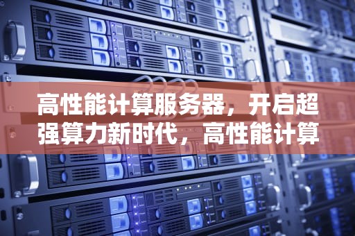 高性能计算服务器，开启超强算力新时代，高性能计算服务器功能有哪些