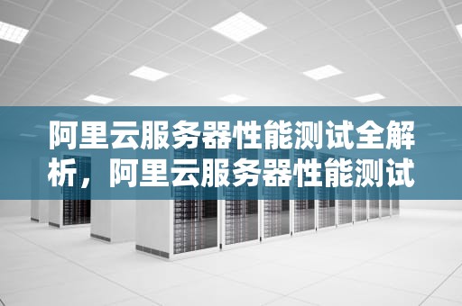 阿里云服务器性能测试全解析，阿里云服务器性能测试
