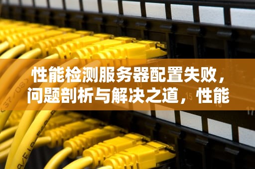 性能检测服务器配置失败，问题剖析与解决之道，性能检测服务器配置失败怎么办