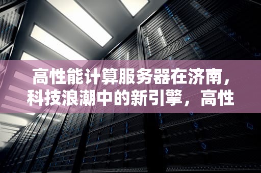 高性能计算服务器在济南，科技浪潮中的新引擎，高性能计算 服务器