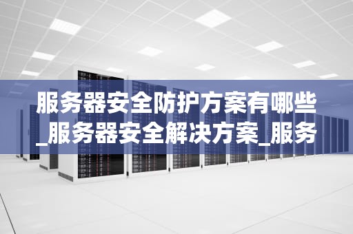 服务器安全防护方案有哪些_服务器安全解决方案_服务器安全防护方案的全面探讨