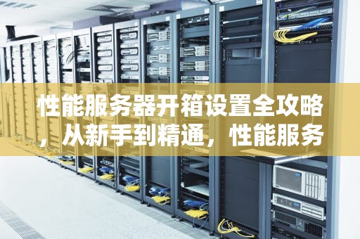 性能服务器开箱设置全攻略，从新手到精通，性能服务器开箱设置方法视频