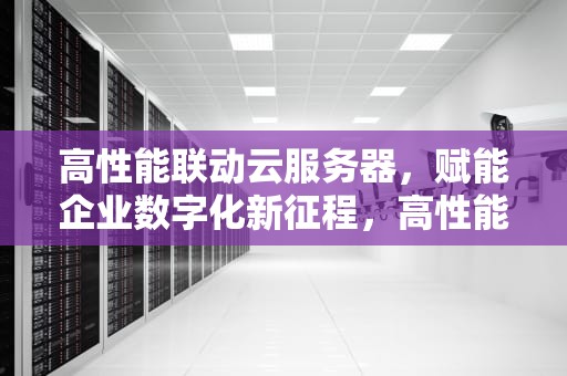 高性能联动云服务器，赋能企业数字化新征程，高性能联动云服务器