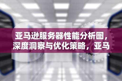 亚马逊服务器性能分析图，深度洞察与优化策略，亚马逊服务器性能分析图片