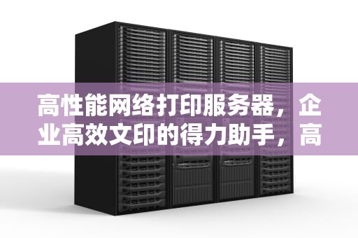 高性能网络打印服务器，企业高效文印的得力助手，高性能网络打印服务器有哪些