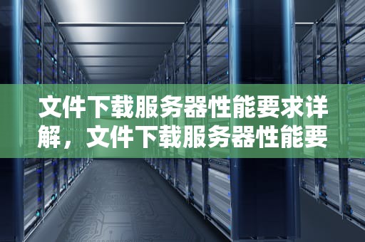 文件下载服务器性能要求详解，文件下载服务器性能要求是什么