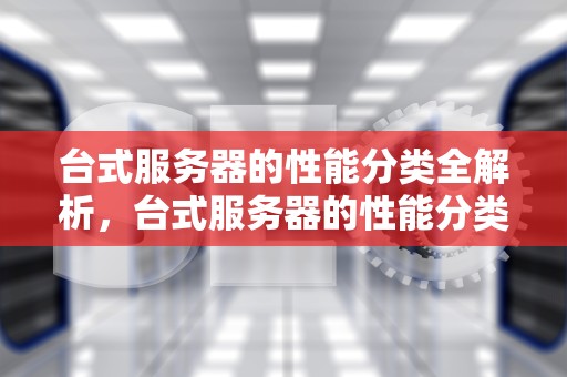 台式服务器的性能分类全解析，台式服务器的性能分类有哪些