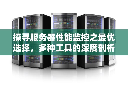 探寻服务器性能监控之最优选择，多种工具的深度剖析与对比，服务器性能监控哪种最好用
