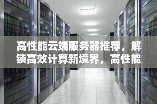 高性能云端服务器推荐，解锁高效计算新境界，高性能云端服务器推荐