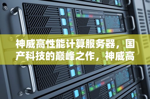 神威高性能计算服务器，国产科技的巅峰之作，神威高性能计算服务器是什么