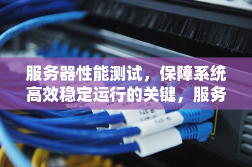 服务器性能测试，保障系统高效稳定运行的关键，服务器性能测试的目的是什么