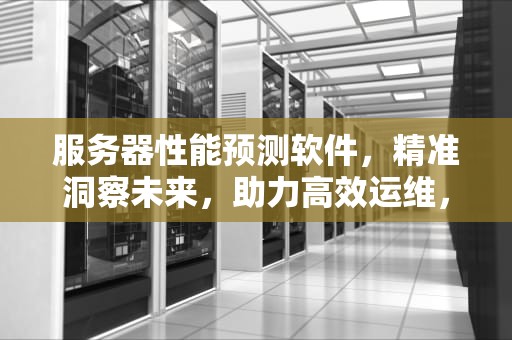 服务器性能预测软件，精准洞察未来，助力高效运维，服务器性能预测软件下载安装