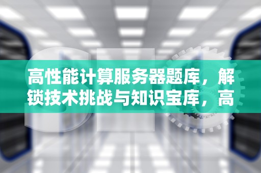 高性能计算服务器题库，解锁技术挑战与知识宝库，高性能计算 服务器