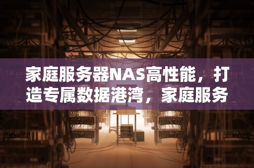 家庭服务器NAS高性能，打造专属数据港湾，家庭服务器nas高性能有什么用