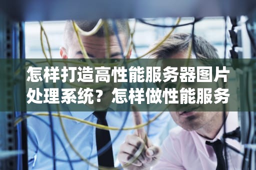 怎样打造高性能服务器图片处理系统？怎样做性能服务器图片文件