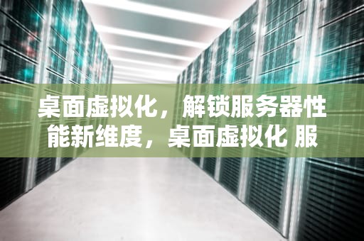 桌面虚拟化，解锁服务器性能新维度，桌面虚拟化 服务器性能测试