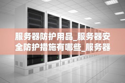 服务器防护用品_服务器安全防护措施有哪些_服务器防护用品的重要性及其应用