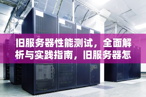 旧服务器性能测试，全面解析与实践指南，旧服务器怎么测试性能好坏