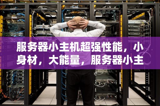 服务器小主机超强性能，小身材，大能量，服务器小主机超强性能怎么样