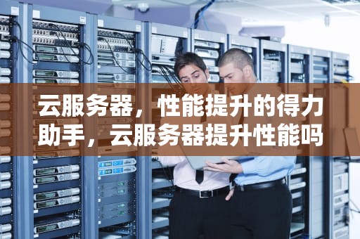 云服务器，性能提升的得力助手，云服务器提升性能吗安全吗