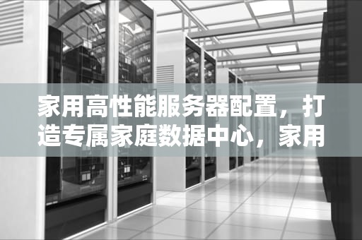 家用高性能服务器配置，打造专属家庭数据中心，家用高性能服务器配置推荐