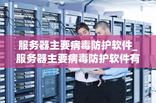 服务器主要病毒防护软件_服务器主要病毒防护软件有哪些_服务器主要病毒防护软件的全面剖析