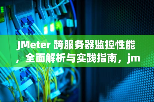 JMeter 跨服务器监控性能，全面解析与实践指南，jmeter监控多台服务器资源