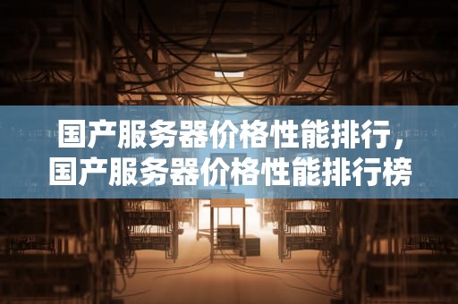 国产服务器价格性能排行，国产服务器价格性能排行榜