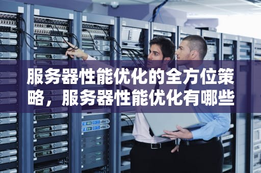 服务器性能优化的全方位策略，服务器性能优化有哪些方法