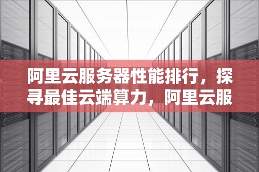 阿里云服务器性能排行，探寻最佳云端算力，阿里云服务器性能排行榜