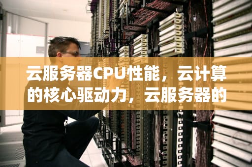云服务器CPU性能，云计算的核心驱动力，云服务器的cpu性能怎么样