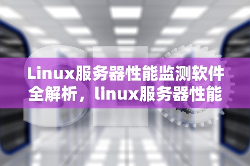 Linux服务器性能监测软件全解析，linux服务器性能监测软件有哪些