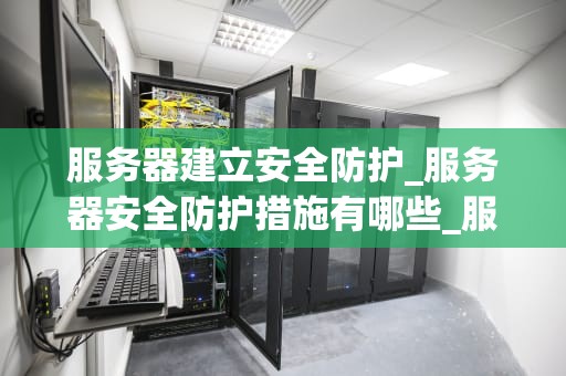服务器建立安全防护_服务器安全防护措施有哪些_服务器安全防护的重要性及实施策略