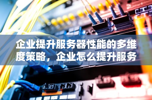 企业提升服务器性能的多维度策略，企业怎么提升服务器性能的方法