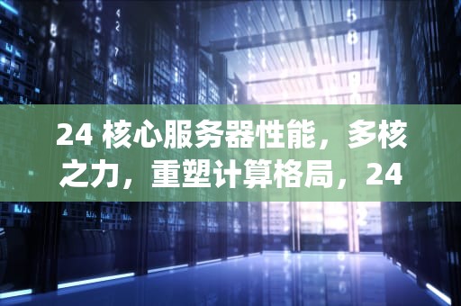 24 核心服务器性能，多核之力，重塑计算格局，24核服务器cpu有什么