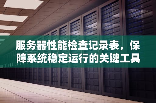 服务器性能检查记录表，保障系统稳定运行的关键工具，服务器性能检查记录表怎么填